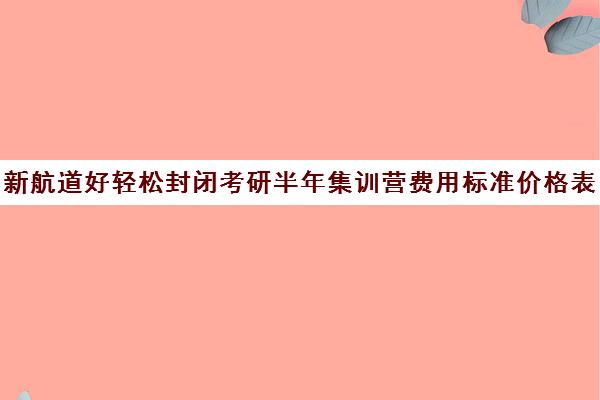 新航道好轻松封闭考研半年集训营费用标准价格表（考研全封闭班一般多少钱）