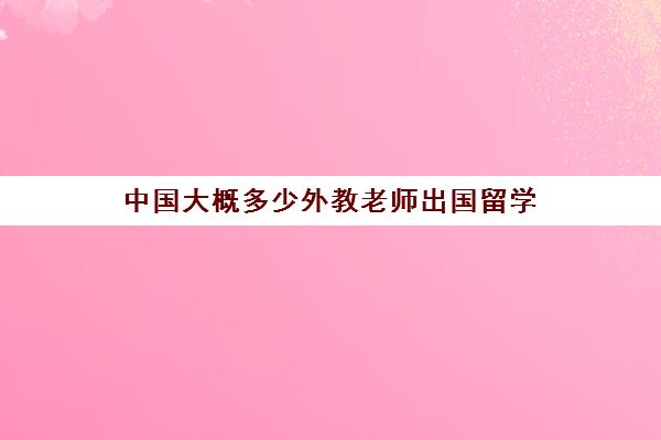 中国大概多少外教老师出国留学(外教在中国教学需要资质吗)