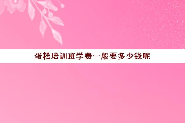 蛋糕培训班学费一般要多少钱呢(六盘水蛋糕培训班学费一般要多少钱)