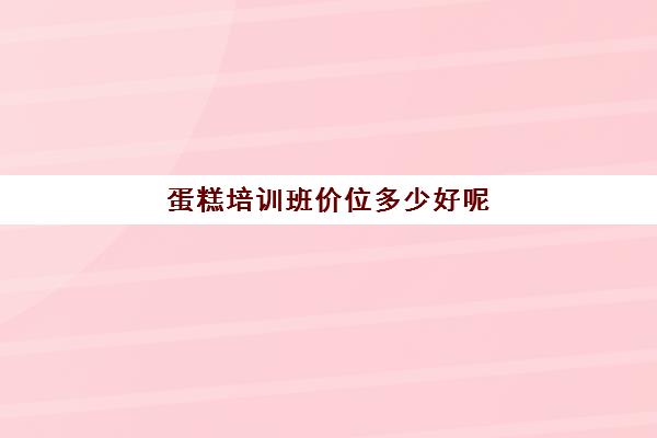 蛋糕培训班价位多少好呢(去哪里的蛋糕师培训班好)