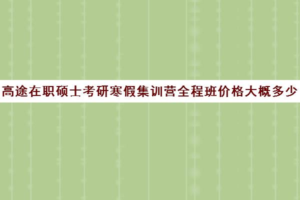 高途在职硕士考研寒假集训营全程班价格大概多少钱（高途考研机构怎么样）