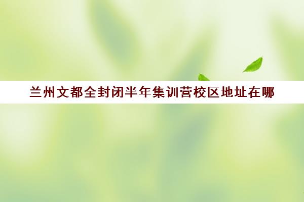 兰州文都全封闭半年集训营校区地址在哪（兰州考研寄宿学校）