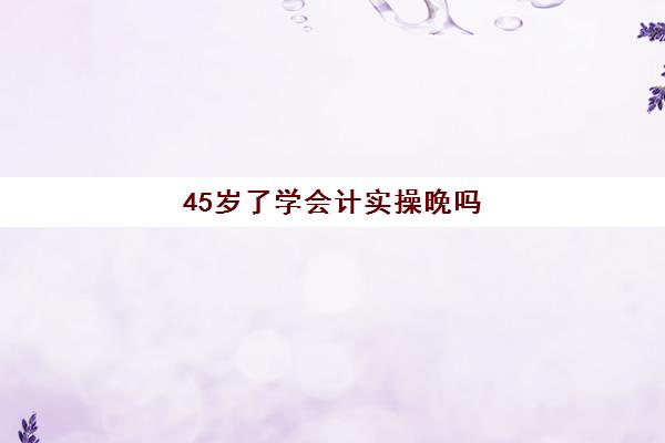 45岁了学会计实操晚吗(40岁学会计能走多远)