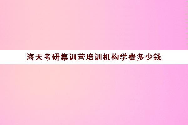 海天考研集训营培训机构学费多少钱（海天考研价格一览表）