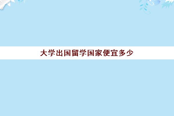 大学出国留学国家便宜多少(出国留学费用比较低的国家)