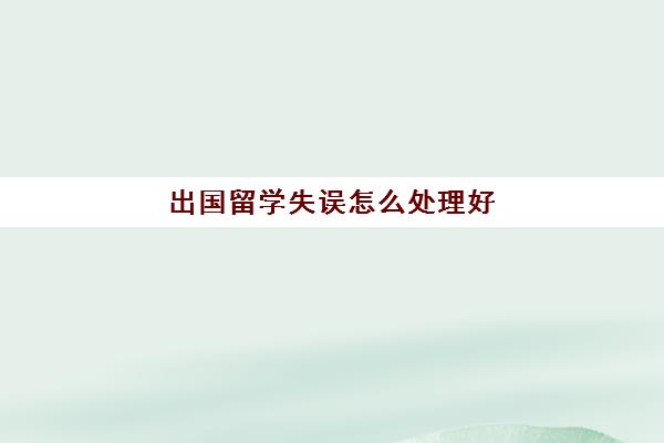 出国留学失误怎么处理好(出国留学可能遇到的问题)