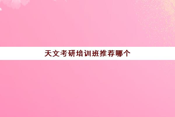 天文考研培训班推荐哪个(考研哪个机构培训好)