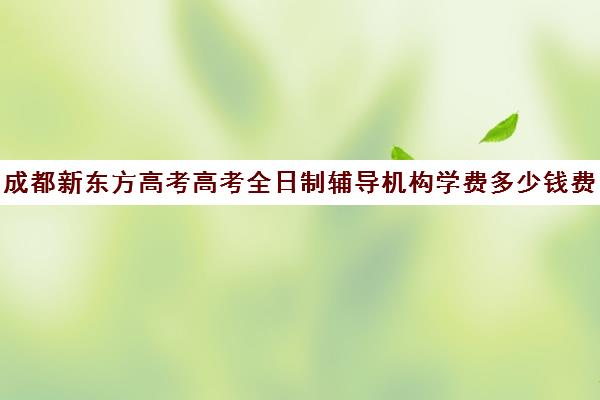 成都新东方高考高考全日制辅导机构学费多少钱费用一览表(新东方高三全日制价格)