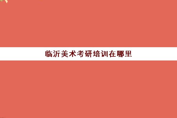 临沂美术考研培训在哪里(美术学考研大学排名)