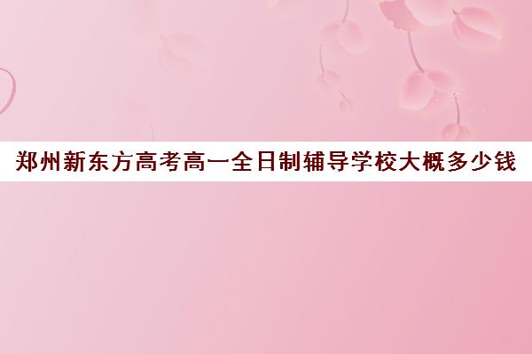 郑州新东方高考高一全日制辅导学校大概多少钱(郑州新东方考研集训营)