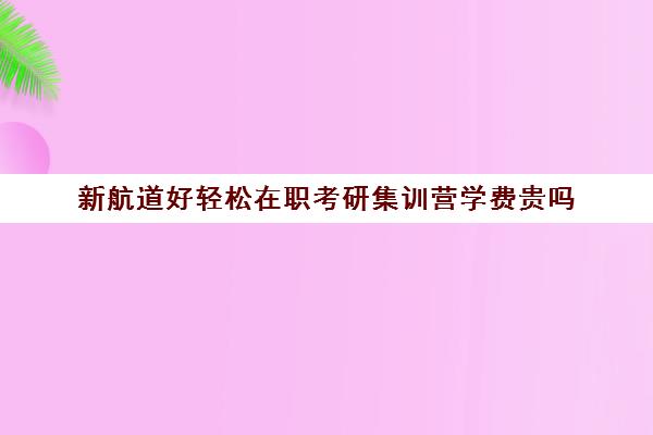 新航道好轻松在职考研集训营学费贵吗（新航道收费标准）