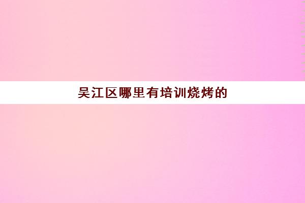 吴江区哪里有培训烧烤的(吴江职业培训中心)