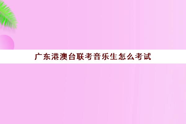 广东港澳台联考音乐生怎么考试(广东音乐联考分数怎么算)