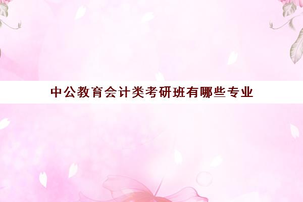 中公教育会计类考研班有哪些专业(中公考研全年班多少钱)