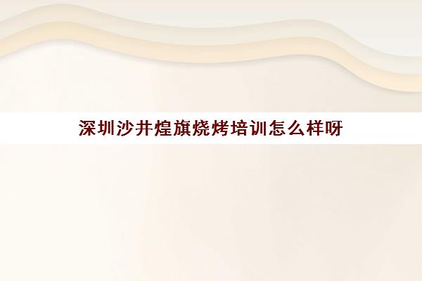 深圳沙井煌旗烧烤培训怎么样呀(烧烤加盟排行榜最火爆的)