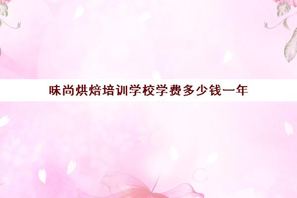 味尚烘焙培训学校学费多少钱一年(烘焙班一般学费多少)