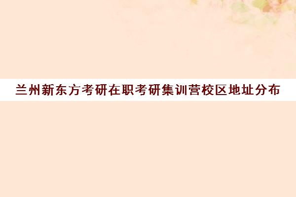 兰州新东方考研在职考研集训营校区地址分布（新东方考研集训营有用吗）