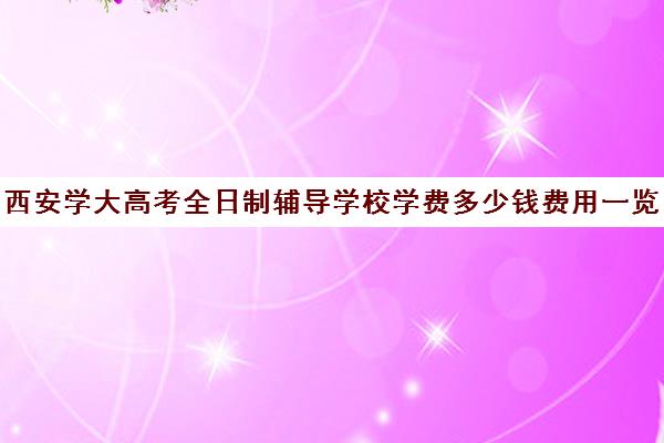 西安学大高考全日制辅导学校学费多少钱费用一览表(西安高考培训机构排名榜)