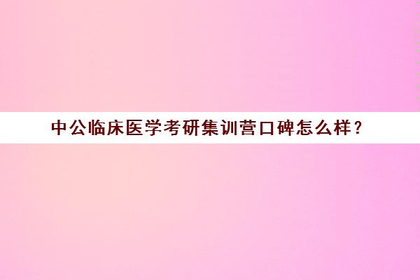 中公临床医学考研集训营口碑怎么样？（医学考研培训机构排名前十）