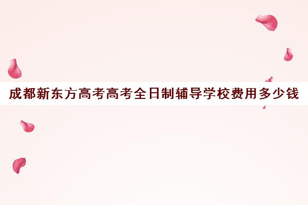 成都新东方高考高考全日制辅导学校费用多少钱(新东方要学文化课吗)