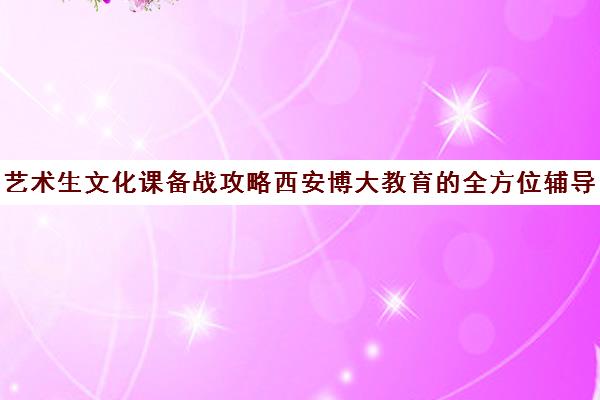 艺术生文化课备战攻略西安博大教育的全方位辅导方案