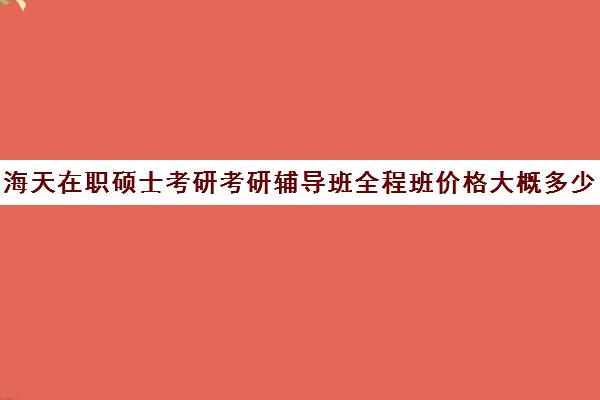 海天在职硕士考研考研辅导班全程班价格大概多少钱（在职研究生哪个培训机构好）