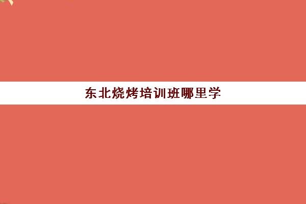 东北烧烤培训班哪里学(哪里培训学校好)