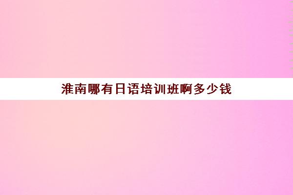 淮南哪有日语培训班啊多少钱(日语班学费一般多少钱)