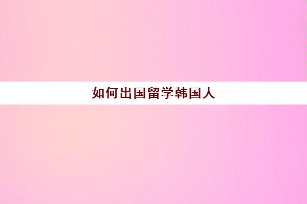 如何出国留学韩国人(韩国留学一年需要多少钱)