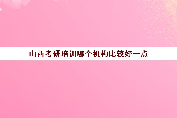 山西考研培训哪个机构比较好一点(考研培训机构哪个靠谱)