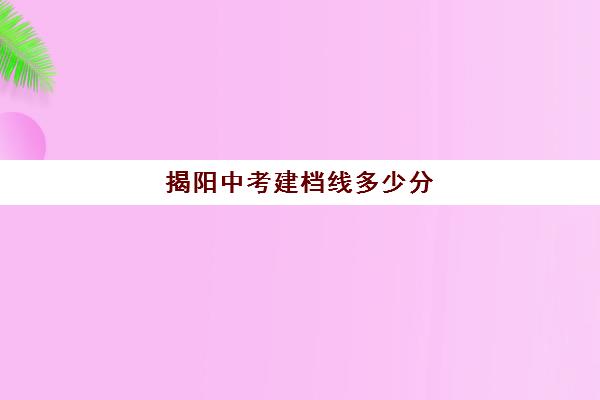 揭阳中考建档线多少分(中考建档线有什么用)