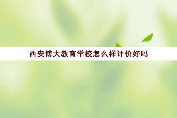 西安博大教育学校怎么样评价好吗(西安博大教育培训学校地址在哪里)