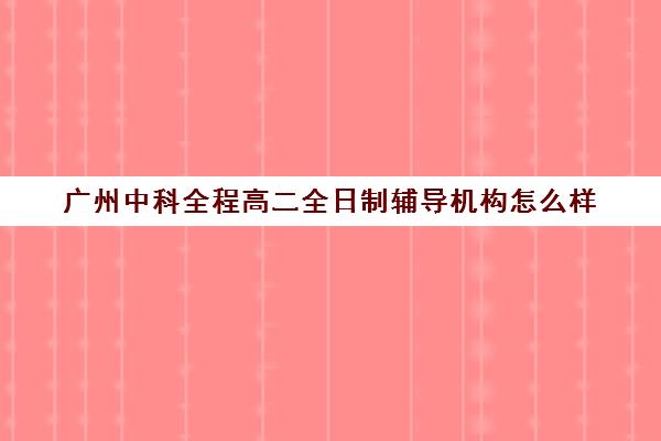 广州中科全程高二全日制辅导机构怎么样(广州高中补课机构排名)