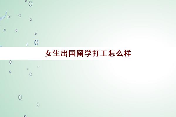 女生出国留学打工怎么样(女生出国留学利弊)