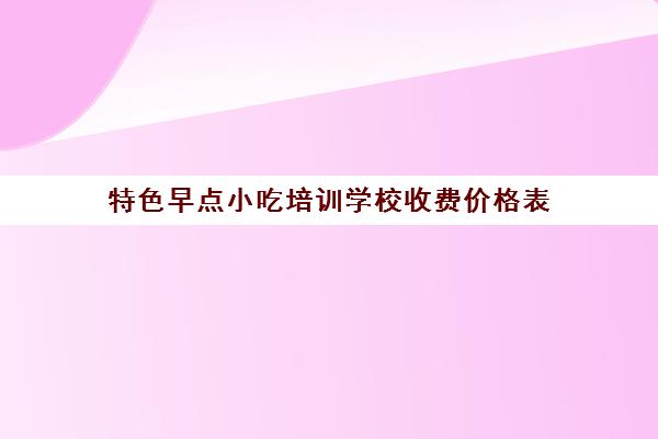 特色早点小吃培训学校收费价格表(江苏省哪里有学早点的培训学校)