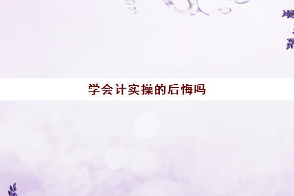 学会计实操的后悔吗(做会计轻松吗)