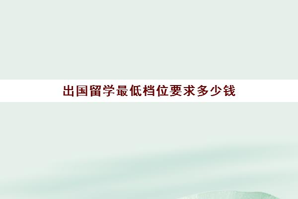 出国留学最低档位要求多少钱(出国留学哪里比较便宜)