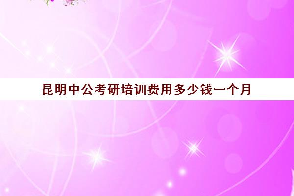 昆明中公考研培训费用多少钱一个月(昆明靠谱的公务员培训)