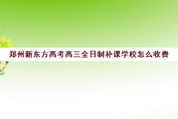 郑州新东方高考高三全日制补课学校怎么收费(高三怎么补课最有效)