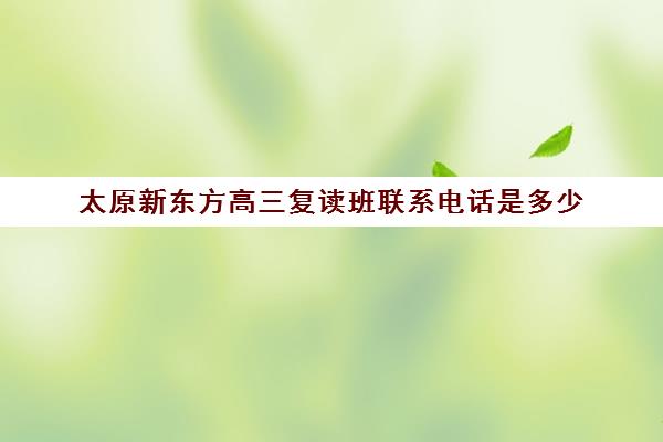 太原新东方高三复读班联系电话是多少(太原新东方培训学校电话是多少)