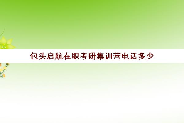 包头启航在职考研集训营电话多少（在职研究生联考培训）