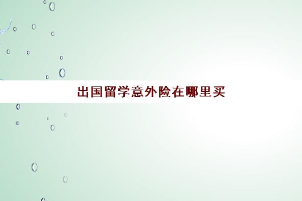 出国留学意外险在哪里买(意外险去哪里买)