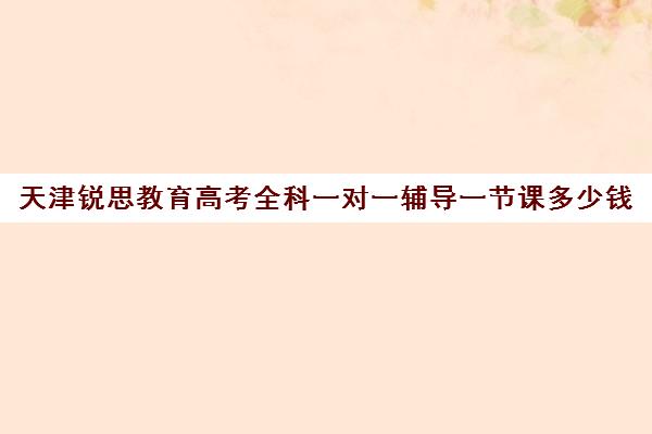 天津锐思教育高考全科一对一辅导一节课多少钱（天津一对一补课一般多少钱一小时）