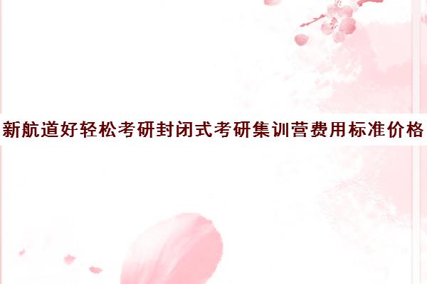 新航道好轻松考研封闭式考研集训营费用标准价格表（考研全封闭班一般多少钱）