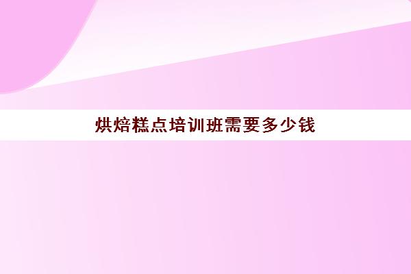 烘焙糕点培训班需要多少钱(糕点培训学校学费多少)