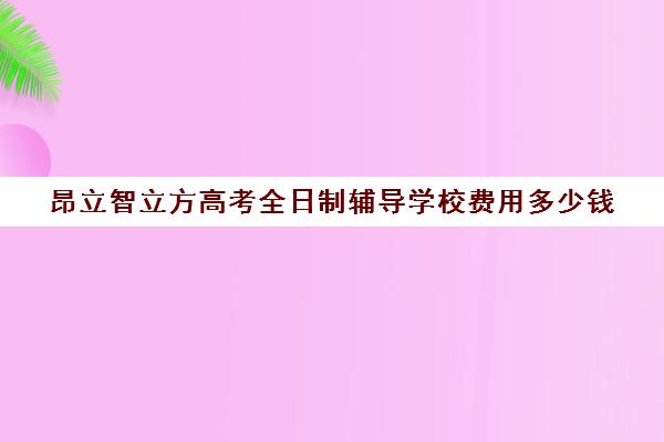 昂立智立方高考全日制辅导学校费用多少钱（新东方全日制高考班收费）