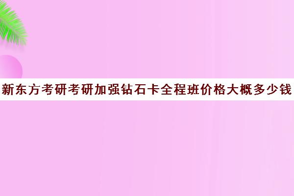 新东方考研考研加强钻石卡全程班价格大概多少钱（新东方考研班收费标准）