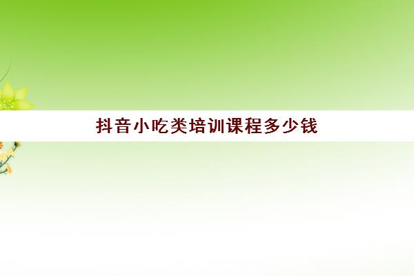 抖音小吃类培训课程多少钱(小吃培训去哪里学最好)