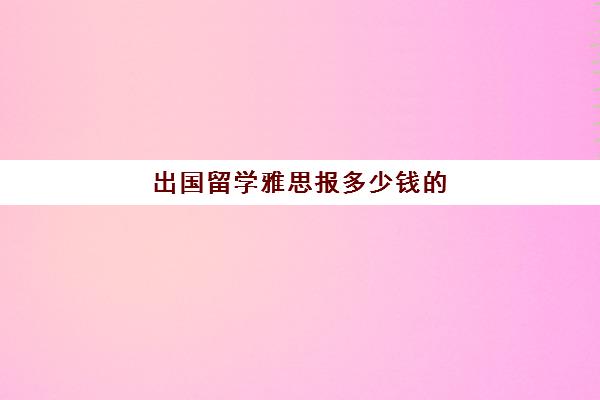 出国留学雅思报多少钱的(考雅思要交多少报名费)