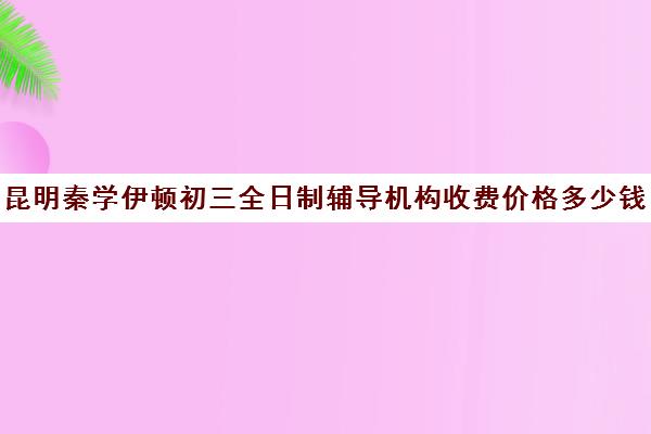 昆明秦学伊顿初三全日制辅导机构收费价格多少钱(昆明口碑好的高中补课机构)